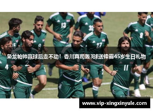 枭龙帕帅赢球后走不动！香川真司轰3球送锋霸45岁生日礼物