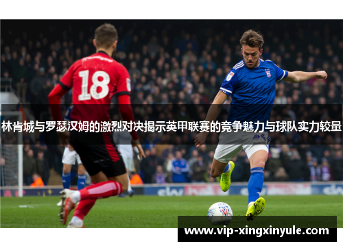 林肯城与罗瑟汉姆的激烈对决揭示英甲联赛的竞争魅力与球队实力较量