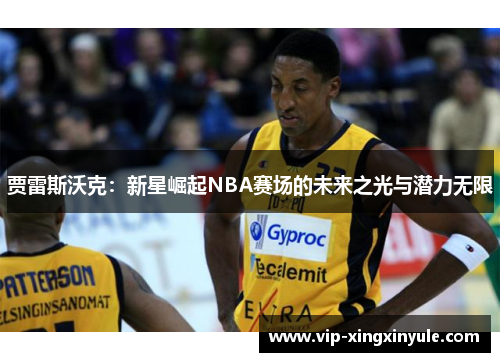 贾雷斯沃克：新星崛起NBA赛场的未来之光与潜力无限